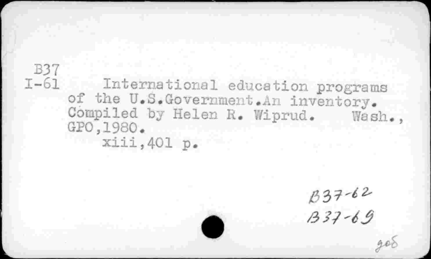 ﻿B37
1-61 International education programs of the U.S.Government.An inventory. Compiled by Helen R. Wiprud. Wash GP0.1980.
xiii,401 p.
